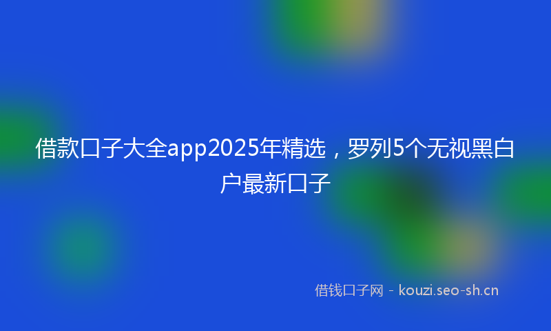 借款口子大全app2025年精选，罗列5个无视黑白户最新口子