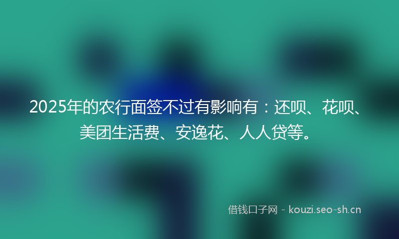 2025年的农行面签不过有影响有：还呗、花呗、美团生活费、安逸花、人人贷等。