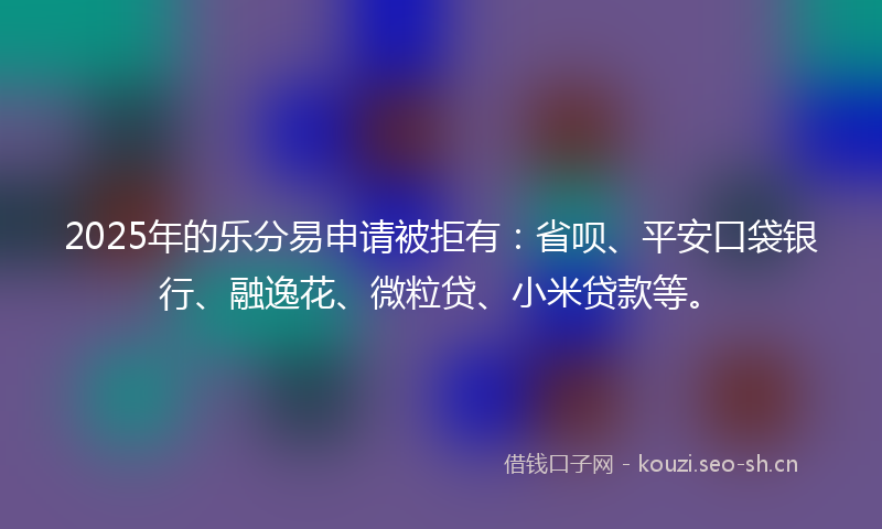 2025年的乐分易申请被拒有：省呗、平安口袋银行、融逸花、微粒贷、小米贷款等。