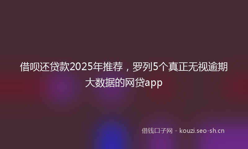 借呗还贷款2025年推荐，罗列5个真正无视逾期大数据的网贷app