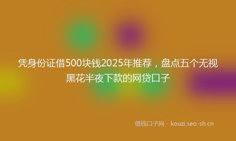 凭身份证借500块钱2025年推荐,盘点五个无视黑花半夜下款的网贷口子