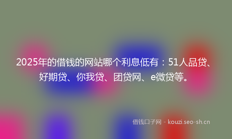 2025年的借钱的网站哪个利息低有：51人品贷、好期贷、你我贷、团贷网、e微贷等。