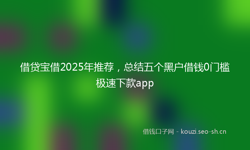 借贷宝借2025年推荐，总结五个黑户借钱0门槛极速下款app