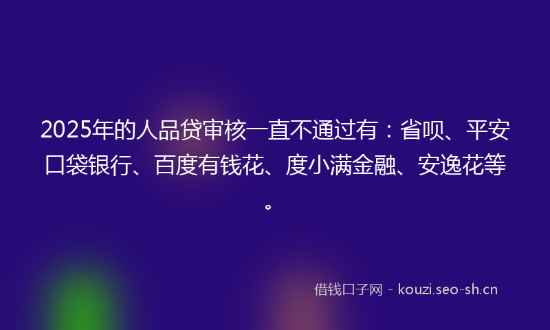 2025年的人品贷审核一直不通过有：省呗、平安口袋银行、百度有钱花、度小满金融、安逸花等。
