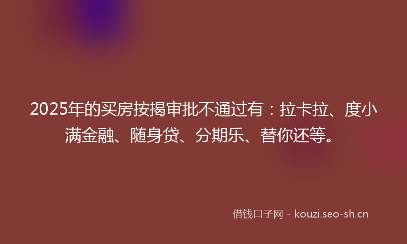2025年的买房按揭审批不通过有:拉卡拉、度小满金融、随身贷、分期乐、替你还等。