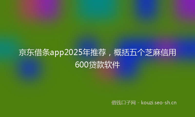 京东借条app2025年推荐，概括五个芝麻信用600贷款软件