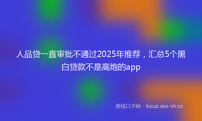 人品贷一直审批不通过2025年推荐，汇总5个黑白贷款不是高炮的app