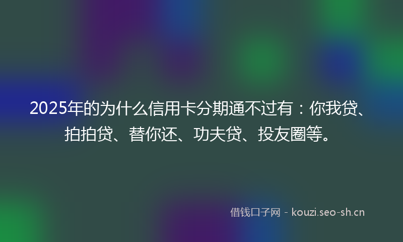 2025年的为什么信用卡分期通不过有：你我贷、拍拍贷、替你还、功夫贷、投友圈等。