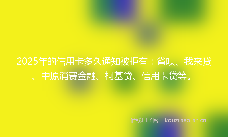2025年的信用卡多久通知被拒有：省呗、我来贷、中原消费金融、柯基贷、信用卡贷等。