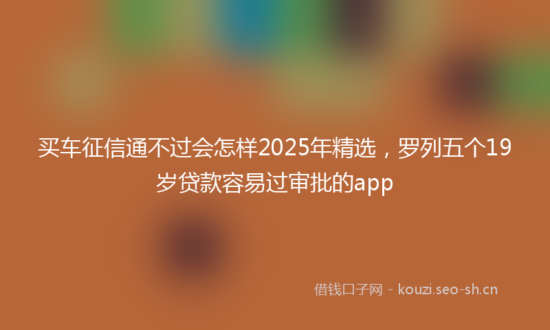 买车征信通不过会怎样2025年精选，罗列五个19岁贷款容易过审批的app