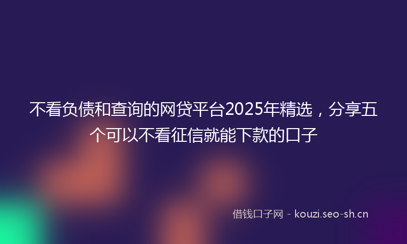 不看负债和查询的网贷平台2025年精选，分享五个可以不看征信就能下款的口子