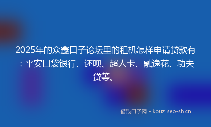 2025年的众鑫口子论坛里的租机怎样申请贷款有：平安口袋银行、还呗、超人卡、融逸花、功夫贷等。