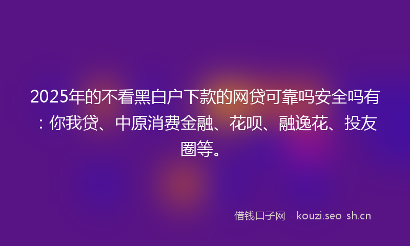 2025年的不看黑白户下款的网贷可靠吗安全吗有：你我贷、中原消费金融、花呗、融逸花、投友圈等。