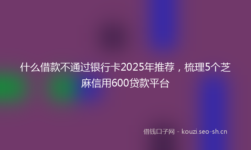什么借款不通过银行卡2025年推荐,梳理5个芝麻信用600贷款平台