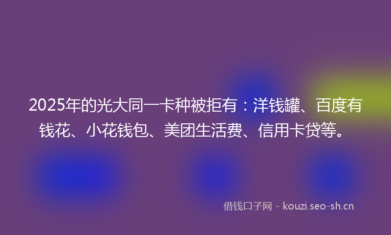 2025年的光大同一卡种被拒有：洋钱罐、百度有钱花、小花钱包、美团生活费、信用卡贷等。