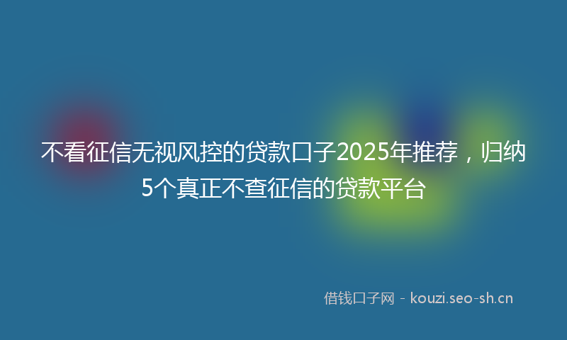 不看征信无视风控的贷款口子2025年推荐，归纳5个真正不查征信的贷款平台