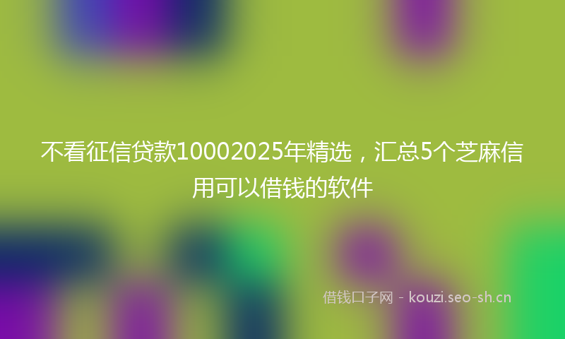 不看征信贷款10002025年精选，汇总5个芝麻信用可以借钱的软件