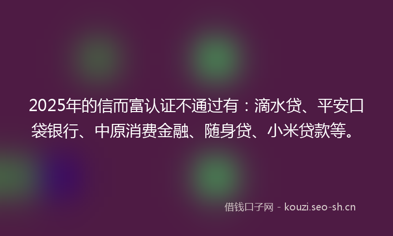 2025年的信而富认证不通过有：滴水贷、平安口袋银行、中原消费金融、随身贷、小米贷款等。
