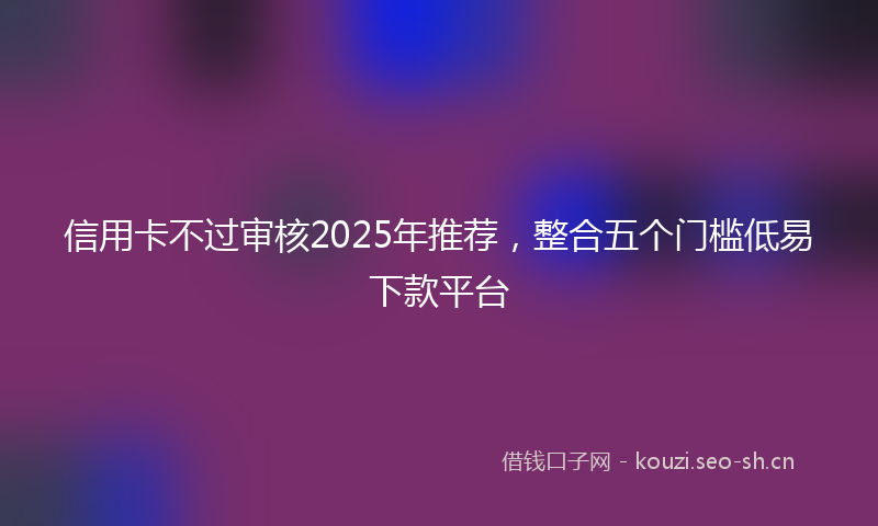 信用卡不过审核2025年推荐，整合五个门槛低易下款平台