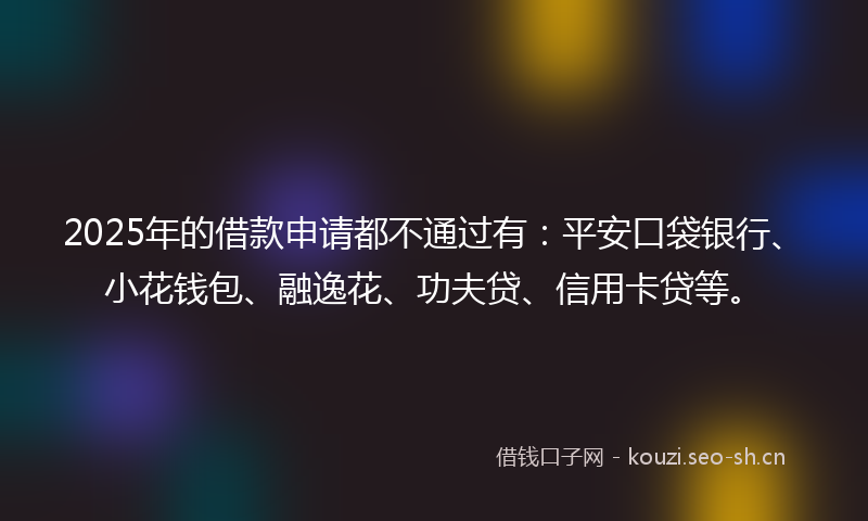 2025年的借款申请都不通过有:平安口袋银行、小花钱包、融逸花、功夫贷、信用卡贷等。