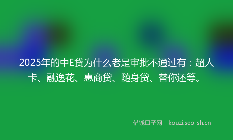 2025年的中E贷为什么老是审批不通过有：超人卡、融逸花、惠商贷、随身贷、替你还等。