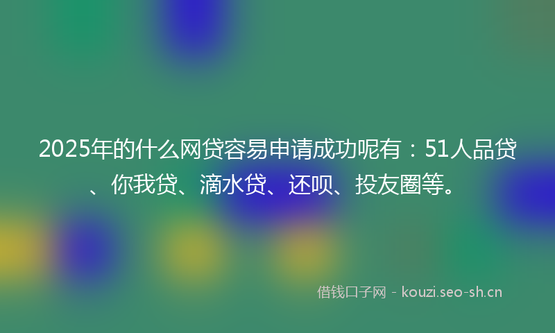 2025年的什么网贷容易申请成功呢有：51人品贷、你我贷、滴水贷、还呗、投友圈等。