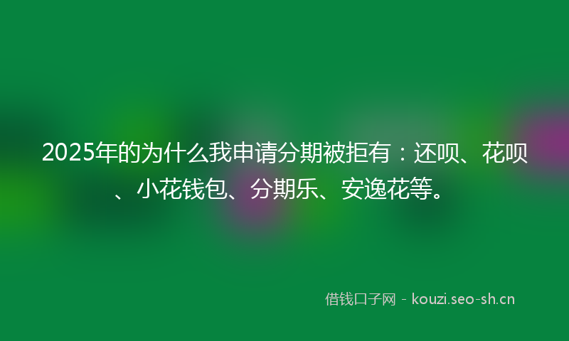2025年的为什么我申请分期被拒有：还呗、花呗、小花钱包、分期乐、安逸花等。