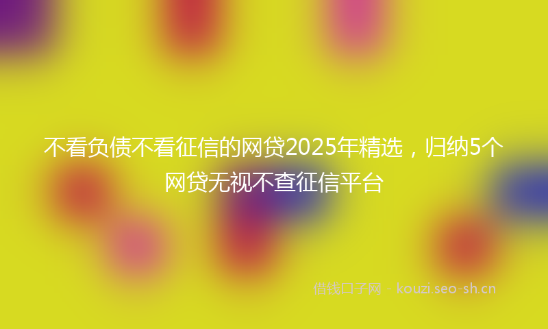 不看负债不看征信的网贷2025年精选,归纳5个网贷无视不查征信平台