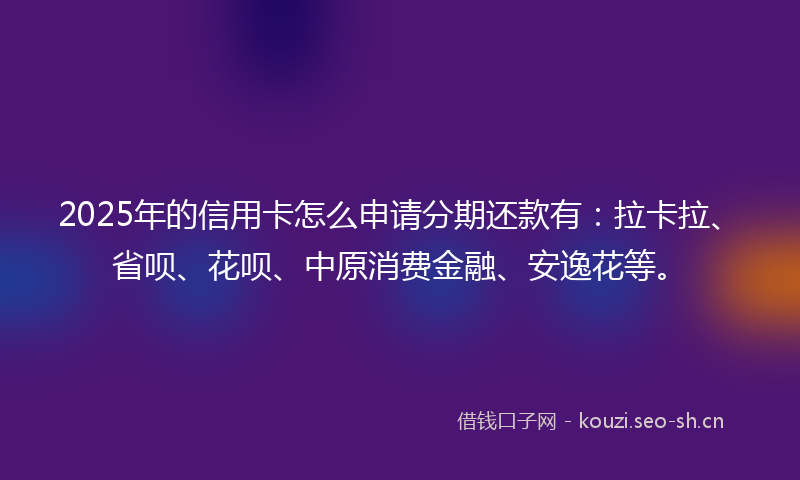 2025年的信用卡怎么申请分期还款有：拉卡拉、省呗、花呗、中原消费金融、安逸花等。