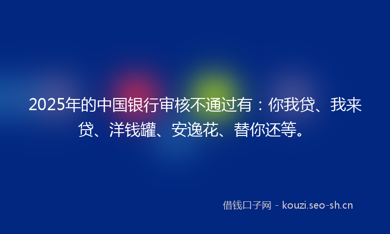 2025年的中国银行审核不通过有:你我贷、我来贷、洋钱罐、安逸花、替你还等。