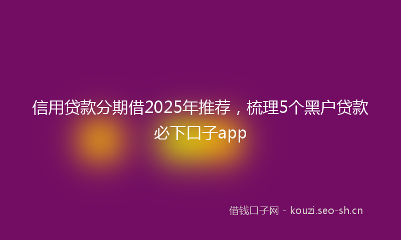 信用贷款分期借2025年推荐，梳理5个黑户贷款必下口子app