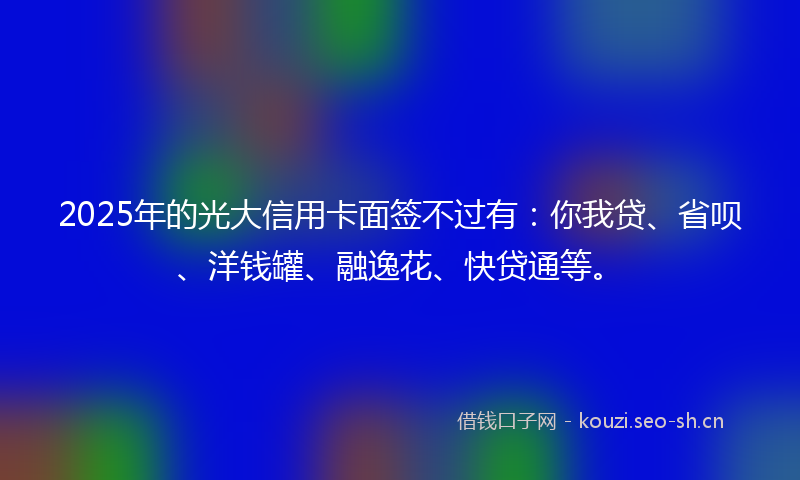 2025年的光大信用卡面签不过有：你我贷、省呗、洋钱罐、融逸花、快贷通等。