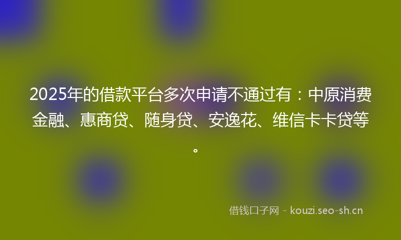 2025年的借款平台多次申请不通过有：中原消费金融、惠商贷、随身贷、安逸花、维信卡卡贷等。