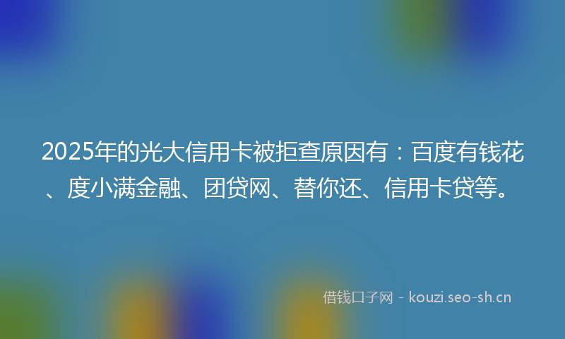 2025年的光大信用卡被拒查原因有：百度有钱花、度小满金融、团贷网、替你还、信用卡贷等。