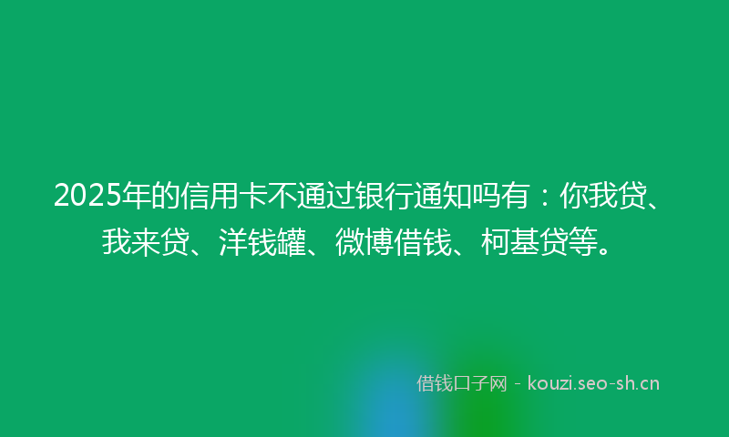 2025年的信用卡不通过银行通知吗有：你我贷、我来贷、洋钱罐、微博借钱、柯基贷等。