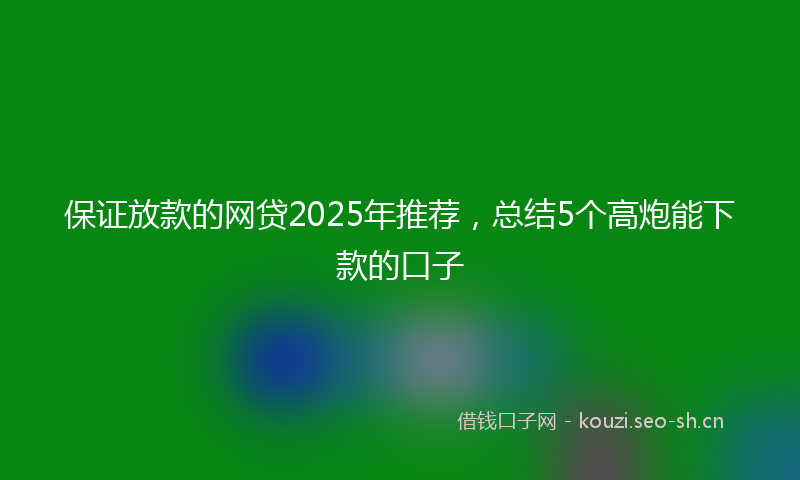 保证放款的网贷2025年推荐，总结5个高炮能下款的口子