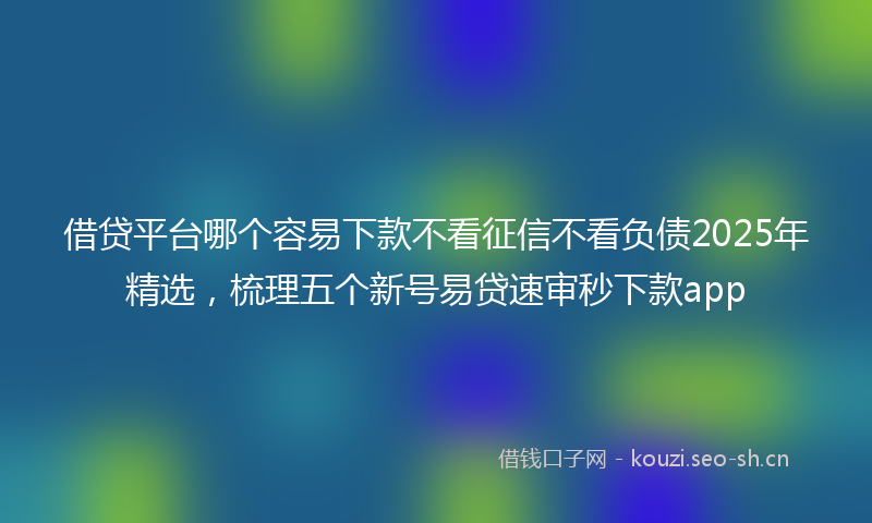 借贷平台哪个容易下款不看征信不看负债2025年精选,梳理五个新号易贷速审秒下款app