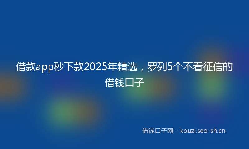 借款app秒下款2025年精选，罗列5个不看征信的借钱口子