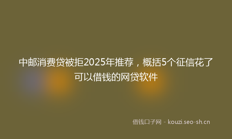 中邮消费贷被拒2025年推荐，概括5个征信花了可以借钱的网贷软件