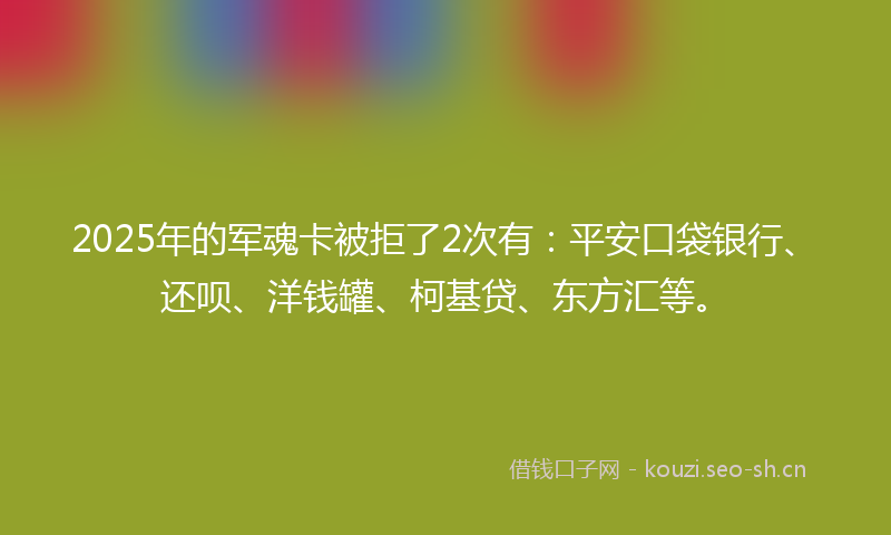 2025年的军魂卡被拒了2次有：平安口袋银行、还呗、洋钱罐、柯基贷、东方汇等。