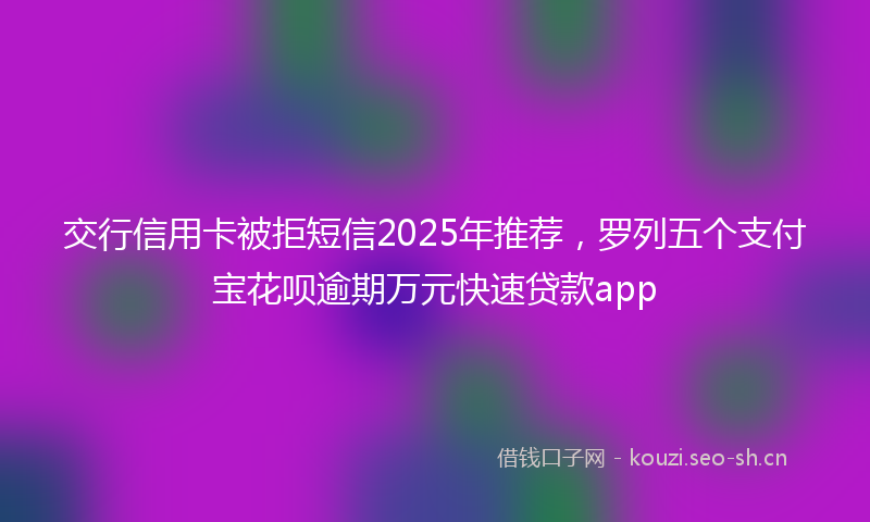 交行信用卡被拒短信2025年推荐，罗列五个支付宝花呗逾期万元快速贷款app