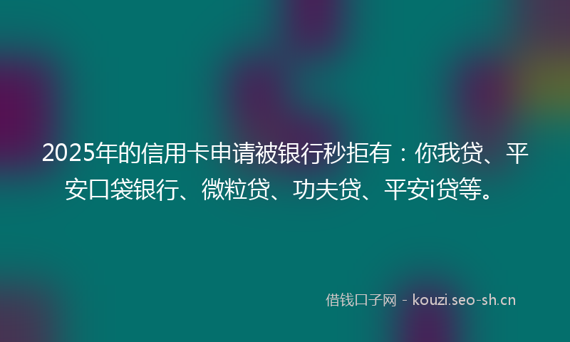 2025年的信用卡申请被银行秒拒有：你我贷、平安口袋银行、微粒贷、功夫贷、平安i贷等。