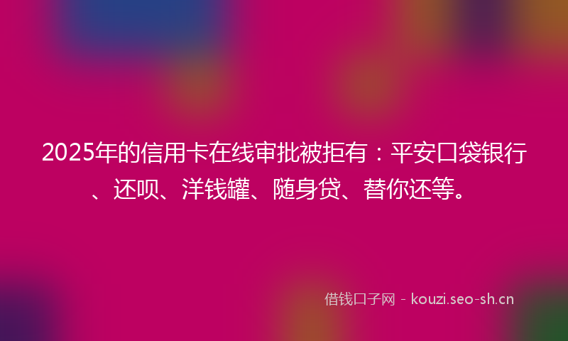 2025年的信用卡在线审批被拒有：平安口袋银行、还呗、洋钱罐、随身贷、替你还等。