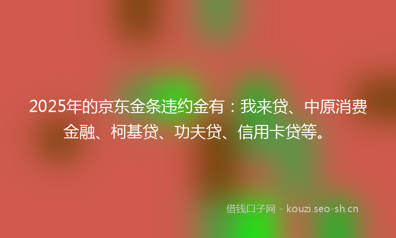 2025年的京东金条违约金有：我来贷、中原消费金融、柯基贷、功夫贷、信用卡贷等。