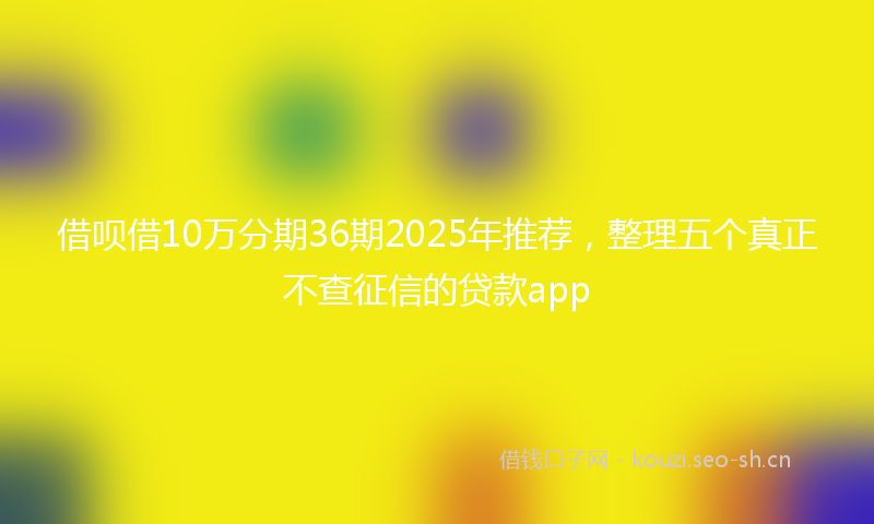 借呗借10万分期36期2025年推荐，整理五个真正不查征信的贷款app
