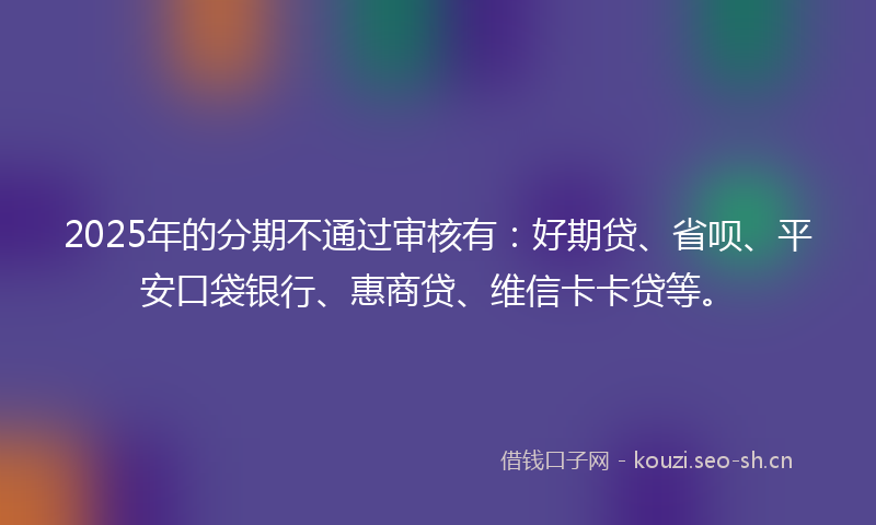 2025年的分期不通过审核有：好期贷、省呗、平安口袋银行、惠商贷、维信卡卡贷等。