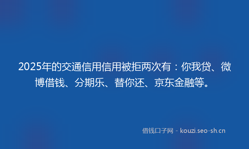 2025年的交通信用信用被拒两次有：你我贷、微博借钱、分期乐、替你还、京东金融等。