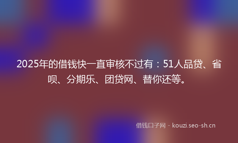 2025年的借钱快一直审核不过有:51人品贷、省呗、分期乐、团贷网、替你还等。
