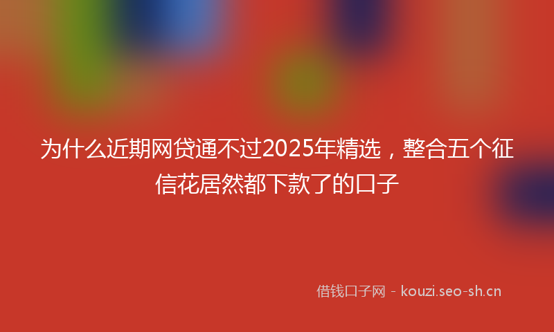 为什么近期网贷通不过2025年精选，整合五个征信花居然都下款了的口子