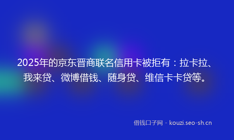 2025年的京东晋商联名信用卡被拒有:拉卡拉、我来贷、微博借钱、随身贷、维信卡卡贷等。